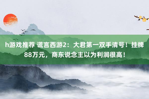 h游戏推荐 谎言西游2：大君第一双手清号！挂牌88万元，商东说念主以为利润很高！