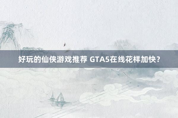 好玩的仙侠游戏推荐 GTA5在线花样加快？