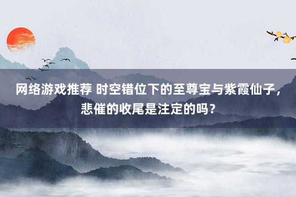 网络游戏推荐 时空错位下的至尊宝与紫霞仙子，悲催的收尾是注定的吗？