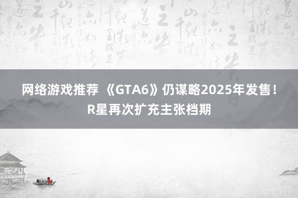 网络游戏推荐 《GTA6》仍谋略2025年发售！R星再次扩充主张档期