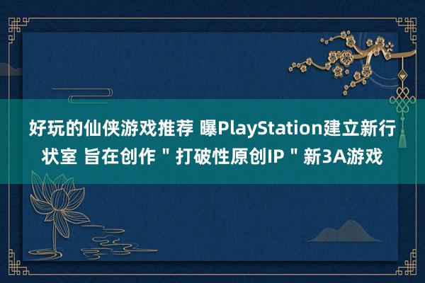 好玩的仙侠游戏推荐 曝PlayStation建立新行状室 旨在创作＂打破性原创IP＂新3A游戏