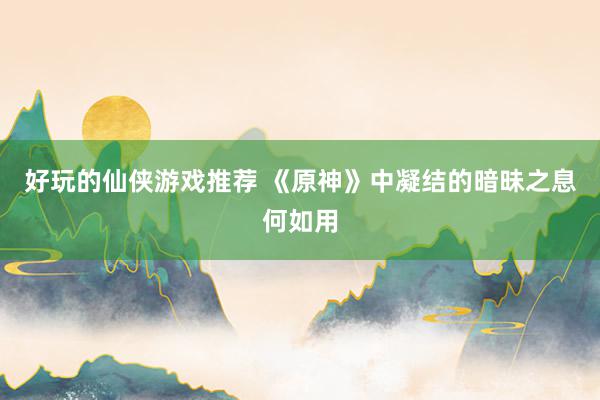 好玩的仙侠游戏推荐 《原神》中凝结的暗昧之息何如用