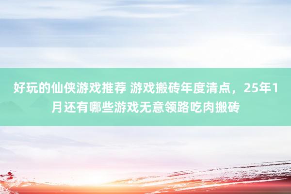 好玩的仙侠游戏推荐 游戏搬砖年度清点，25年1月还有哪些游戏无意领路吃肉搬砖