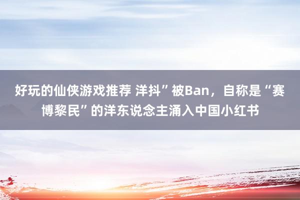 好玩的仙侠游戏推荐 洋抖”被Ban，自称是“赛博黎民”的洋东说念主涌入中国小红书