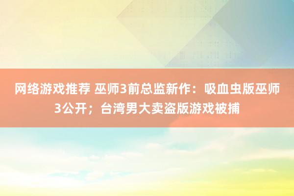 网络游戏推荐 巫师3前总监新作：吸血虫版巫师3公开；台湾男大卖盗版游戏被捕