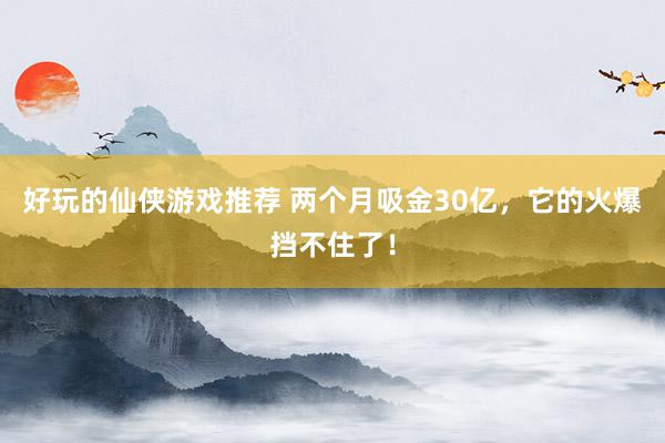 好玩的仙侠游戏推荐 两个月吸金30亿，它的火爆挡不住了！