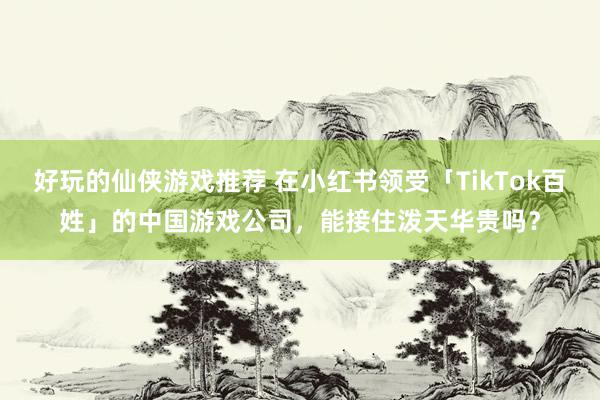 好玩的仙侠游戏推荐 在小红书领受「TikTok百姓」的中国游戏公司，能接住泼天华贵吗？