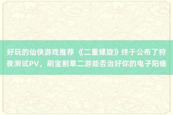 好玩的仙侠游戏推荐 《二重螺旋》终于公布了狩夜测试PV，刷宝割草二游能否治好你的电子阳痿