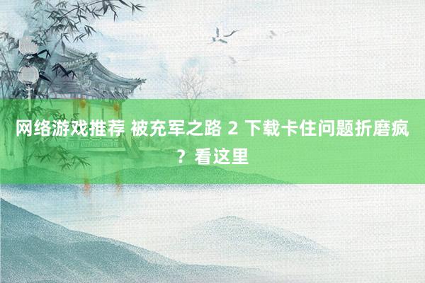 网络游戏推荐 被充军之路 2 下载卡住问题折磨疯？看这里