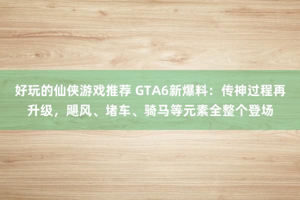 好玩的仙侠游戏推荐 GTA6新爆料：传神过程再升级，飓风、堵车、骑马等元素全整个登场