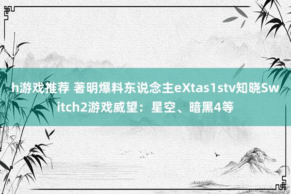 h游戏推荐 著明爆料东说念主eXtas1stv知晓Switch2游戏威望：星空、暗黑4等