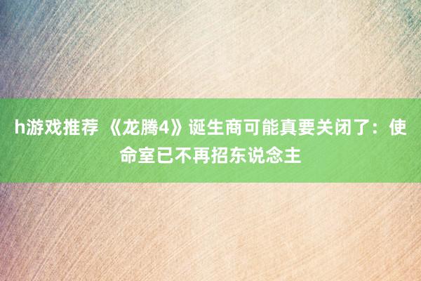 h游戏推荐 《龙腾4》诞生商可能真要关闭了：使命室已不再招东说念主