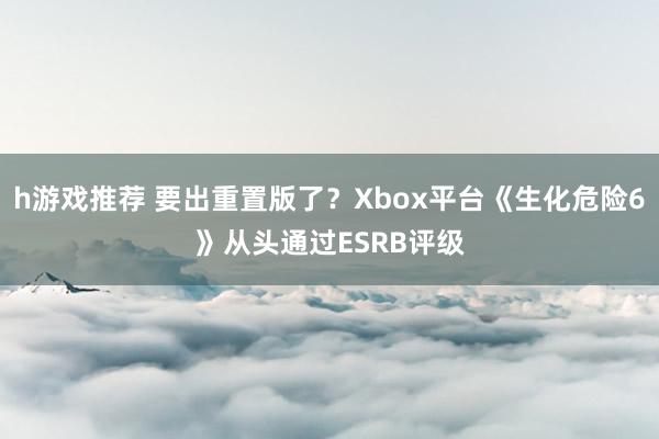 h游戏推荐 要出重置版了？Xbox平台《生化危险6》从头通过ESRB评级