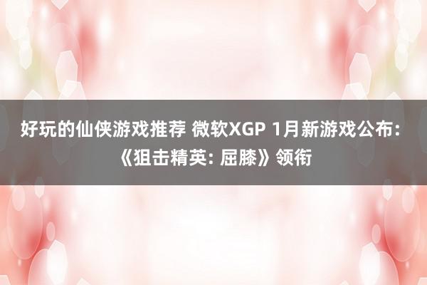 好玩的仙侠游戏推荐 微软XGP 1月新游戏公布: 《狙击精英: 屈膝》领衔