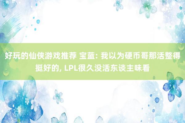 好玩的仙侠游戏推荐 宝蓝: 我以为硬币哥那活整得挺好的, LPL很久没活东谈主味看