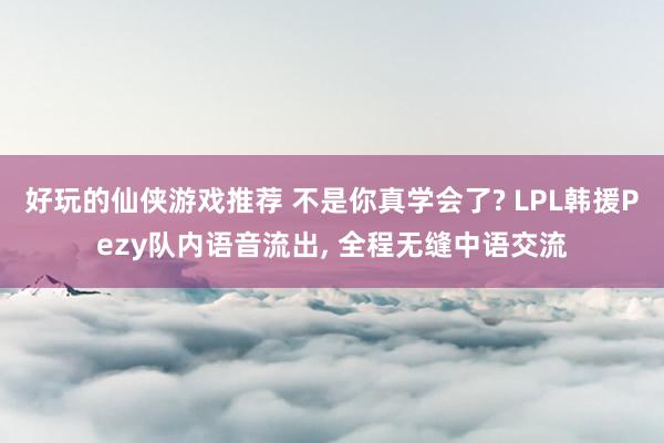 好玩的仙侠游戏推荐 不是你真学会了? LPL韩援Pezy队内语音流出, 全程无缝中语交流