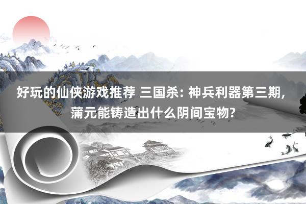 好玩的仙侠游戏推荐 三国杀: 神兵利器第三期, 蒲元能铸造出什么阴间宝物?