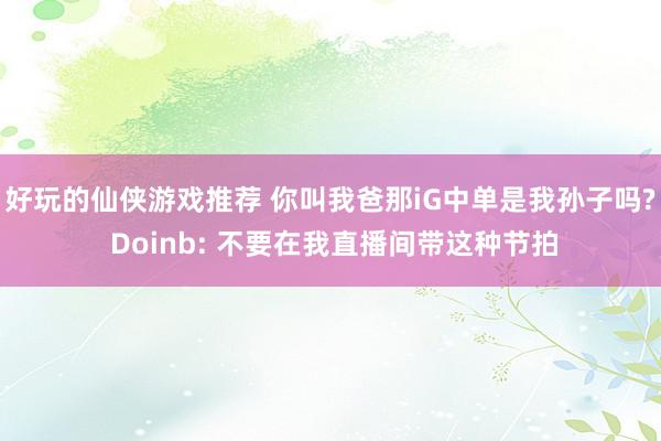 好玩的仙侠游戏推荐 你叫我爸那iG中单是我孙子吗? Doinb: 不要在我直播间带这种节拍