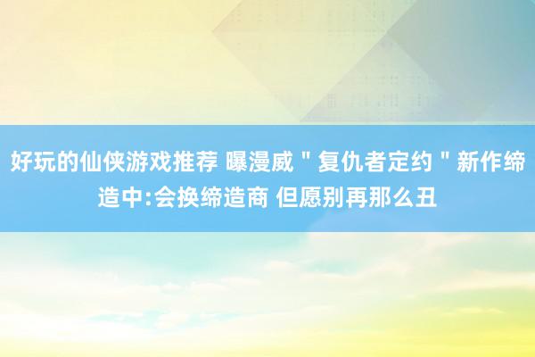 好玩的仙侠游戏推荐 曝漫威＂复仇者定约＂新作缔造中:会换缔造商 但愿别再那么丑