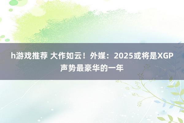 h游戏推荐 大作如云！外媒：2025或将是XGP声势最豪华的一年