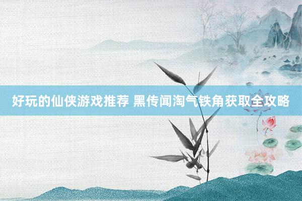 好玩的仙侠游戏推荐 黑传闻淘气铁角获取全攻略