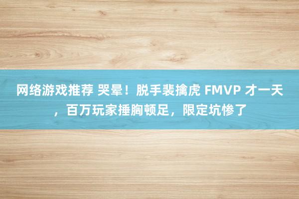 网络游戏推荐 哭晕！脱手裴擒虎 FMVP 才一天，百万玩家捶胸顿足，限定坑惨了