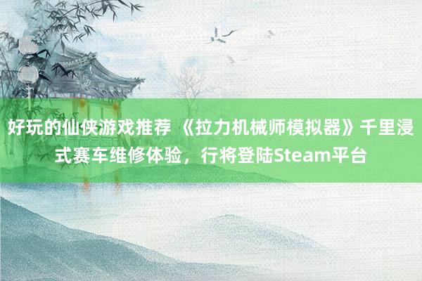 好玩的仙侠游戏推荐 《拉力机械师模拟器》千里浸式赛车维修体验，行将登陆Steam平台