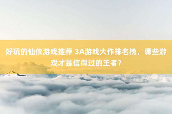 好玩的仙侠游戏推荐 3A游戏大作排名榜，哪些游戏才是信得过的王者？