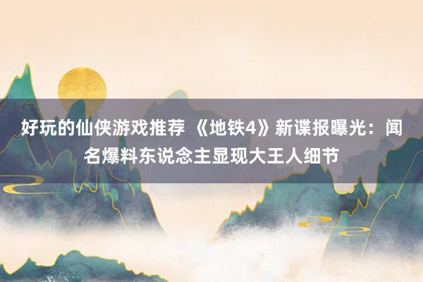 好玩的仙侠游戏推荐 《地铁4》新谍报曝光：闻名爆料东说念主显现大王人细节