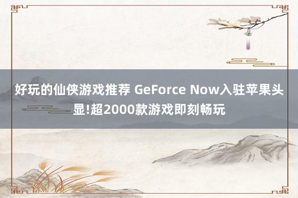 好玩的仙侠游戏推荐 GeForce Now入驻苹果头显!超2000款游戏即刻畅玩