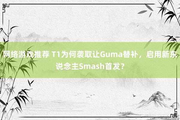 网络游戏推荐 T1为何袭取让Guma替补，启用新东说念主Smash首发？