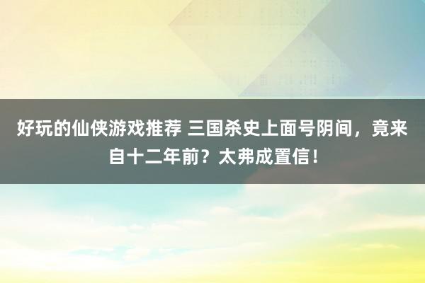 好玩的仙侠游戏推荐 三国杀史上面号阴间，竟来自十二年前？太弗成置信！