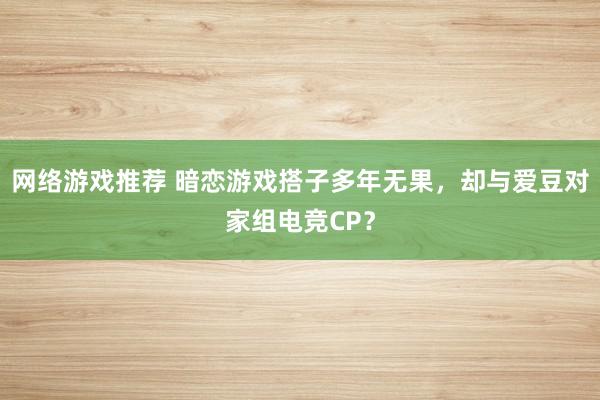 网络游戏推荐 暗恋游戏搭子多年无果，却与爱豆对家组电竞CP？