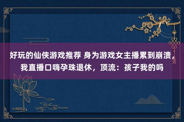 好玩的仙侠游戏推荐 身为游戏女主播累到崩溃，我直播口嗨孕珠退休，顶流：孩子我的吗