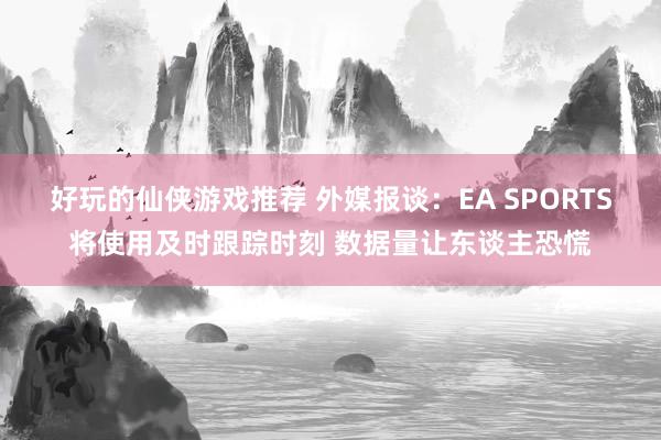 好玩的仙侠游戏推荐 外媒报谈：EA SPORTS将使用及时跟踪时刻 数据量让东谈主恐慌