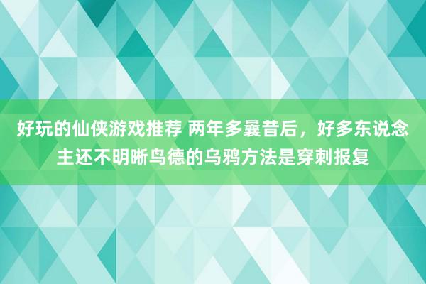 好玩的仙侠游戏推荐 两年多曩昔后，好多东说念主还不明晰鸟德的乌鸦方法是穿刺报复