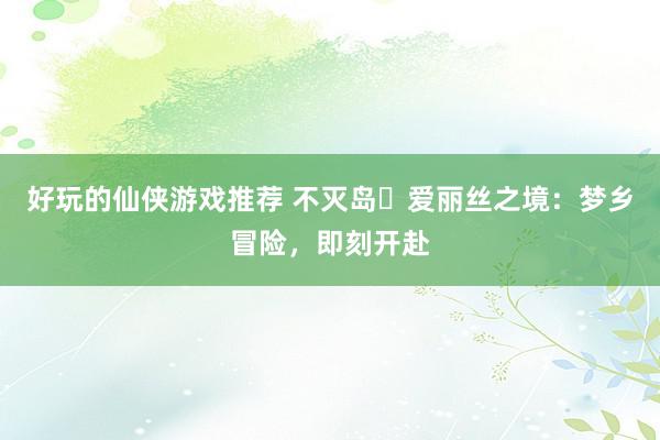 好玩的仙侠游戏推荐 不灭岛・爱丽丝之境：梦乡冒险，即刻开赴