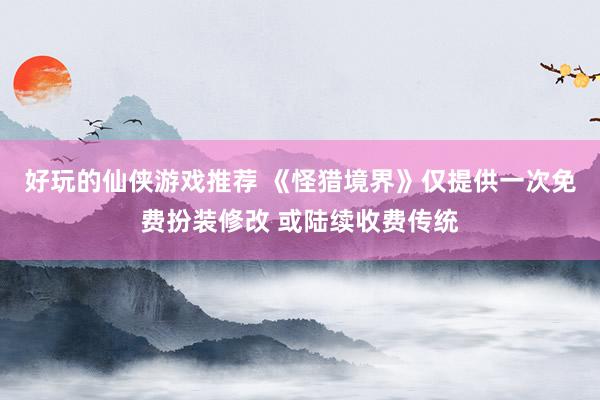 好玩的仙侠游戏推荐 《怪猎境界》仅提供一次免费扮装修改 或陆续收费传统