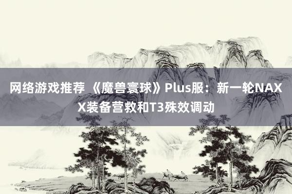 网络游戏推荐 《魔兽寰球》Plus服：新一轮NAXX装备营救和T3殊效调动