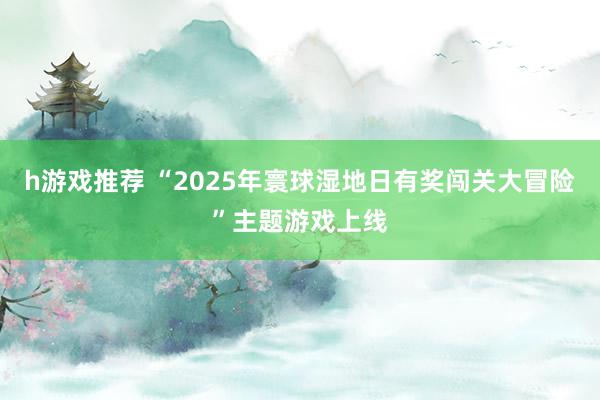 h游戏推荐 “2025年寰球湿地日有奖闯关大冒险”主题游戏上线