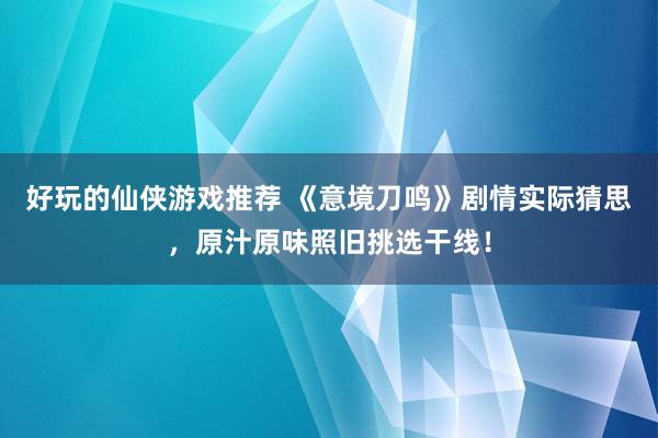 好玩的仙侠游戏推荐 《意境刀鸣》剧情实际猜思，原汁原味照旧挑选干线！