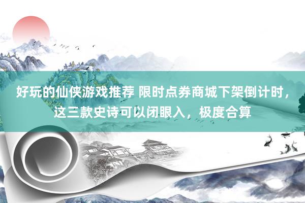 好玩的仙侠游戏推荐 限时点券商城下架倒计时，这三款史诗可以闭眼入，极度合算