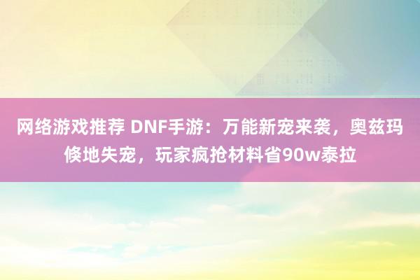 网络游戏推荐 DNF手游：万能新宠来袭，奥兹玛倏地失宠，玩家疯抢材料省90w泰拉