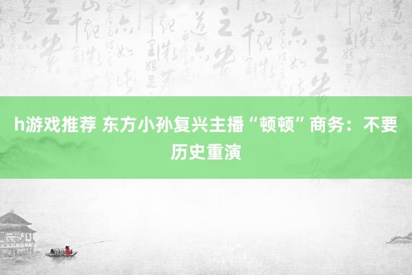 h游戏推荐 东方小孙复兴主播“顿顿”商务：不要历史重演