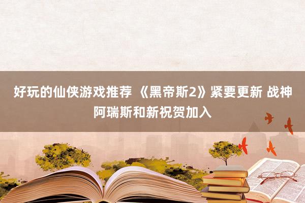 好玩的仙侠游戏推荐 《黑帝斯2》紧要更新 战神阿瑞斯和新祝贺加入