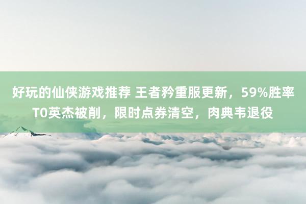 好玩的仙侠游戏推荐 王者矜重服更新，59%胜率T0英杰被削，限时点券清空，肉典韦退役