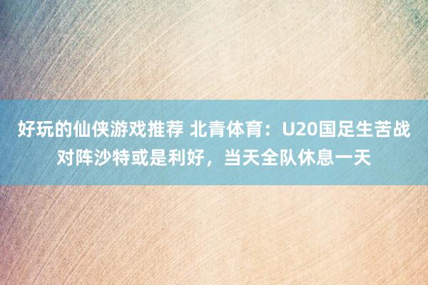 好玩的仙侠游戏推荐 北青体育：U20国足生苦战对阵沙特或是利好，当天全队休息一天