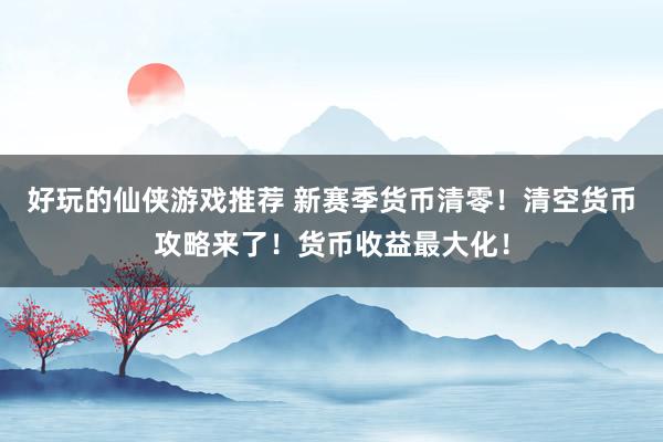 好玩的仙侠游戏推荐 新赛季货币清零！清空货币攻略来了！货币收益最大化！