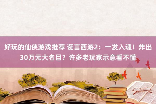 好玩的仙侠游戏推荐 诳言西游2：一发入魂！炸出30万元大名目？许多老玩家示意看不懂