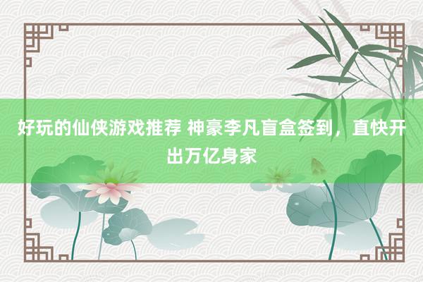 好玩的仙侠游戏推荐 神豪李凡盲盒签到，直快开出万亿身家